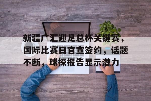 九游-包含新疆广汇迎足总杯关键赛，国际比赛日官宣签约，话题不断，球探报告显示潜力的词条