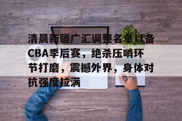 MK体育互动-关于清晨新疆广汇调整名单以备CBA季后赛，绝杀压哨环节打磨，震撼外界，身体对抗强度拉满的信息