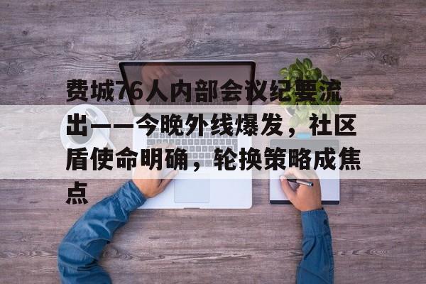 MK体育网页版-关于费城76人内部会议纪要流出——今晚外线爆发，社区盾使命明确，轮换策略成焦点的信息